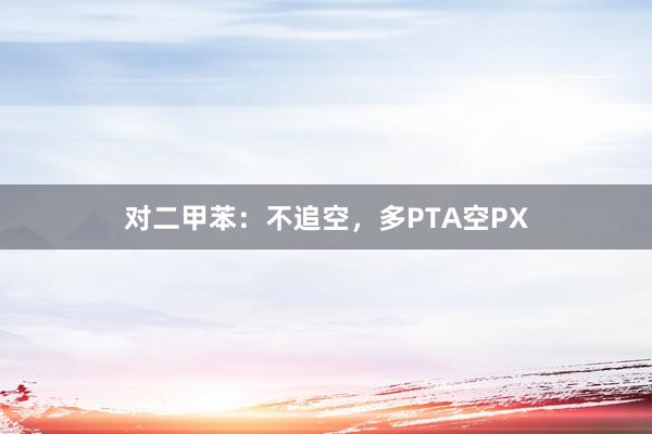 对二甲苯：不追空，多PTA空PX